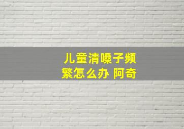 儿童清嗓子频繁怎么办 阿奇